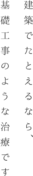 建築でたとえるなら、基礎工事のような治療です