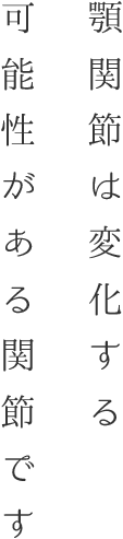 顎関節は変化する可能性がある関節です。